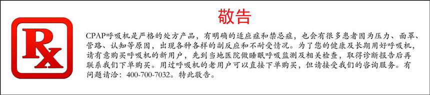 cpap呼吸机是严格的处方产品，有明确的适应症和禁忌症，也会有很多患者因为压力、面罩、管路、认知等原因，出现各种各样的副反应和不耐受情况。为了您的健康及长期用好呼吸机，请有意购买呼吸机的新用户，先到当地医院做睡眠呼吸监测及相关检查，取得诊断报告后再联系九游会俱乐部下单购买。用过呼吸机的老用户可以直接下单购买.jpg